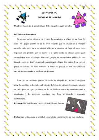100
ACTIVIDAD Nº 3
TODOS AL TRIÁNGULO
Objetivo: Desarrollar la características de los triángulos según los lados.
Desarrollo de la actividad
Se dibujan varios triángulos en el patio, los estudiantes se ubican en una línea de
salida por grupos cuando se dé la orden diciendo que se ubiquen en el triángulo
escogido cada grupo va a un triángulo diferente al momento de llegar el grupo debe
responder una pregunta que va acorde a la figura donde se ubiquen como: ¿qué
características tiene el triángulo isósceles?, ¿según las características visibles de este
triángulo como se llama? si responde acertadamente obtiene dos puntos de no ser así
pierde, se continua así hasta acumular 10 puntos. El ganador se lleva una calificación
más alta en comparación a los demás participantes.
Para que los estudiantes puedan diferenciar los triángulos se colocan ciertas pistas
como las medidas en los lados del triángulo, la forma del triángulo, los ángulos internos
en cada figura, etc. que los diferencian de los demás en donde los estudiantes usan la
visualización y los conceptos aprendidos para llegar al triángulo y responder
acertadamente.
Recursos: Tiza de diferentes colores, el patio, dibujos, internet.
Evaluación: se da durante la actividad con el interés y participación de cada estudiante.
 