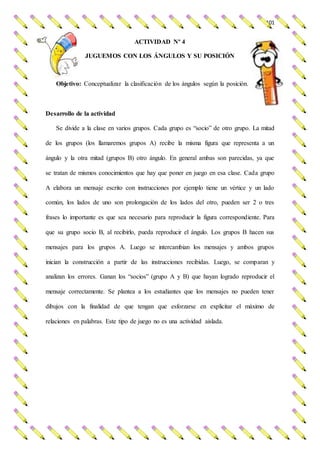 101
ACTIVIDAD Nº 4
JUGUEMOS CON LOS ÁNGULOS Y SU POSICIÓN
Objetivo: Conceptualizar la clasificación de los ángulos según la posición.
Desarrollo de la actividad
Se divide a la clase en varios grupos. Cada grupo es “socio” de otro grupo. La mitad
de los grupos (los llamaremos grupos A) recibe la misma figura que representa a un
ángulo y la otra mitad (grupos B) otro ángulo. En general ambas son parecidas, ya que
se tratan de mismos conocimientos que hay que poner en juego en esa clase. Cada grupo
A elabora un mensaje escrito con instrucciones por ejemplo tiene un vértice y un lado
común, los lados de uno son prolongación de los lados del otro, pueden ser 2 o tres
frases lo importante es que sea necesario para reproducir la figura correspondiente. Para
que su grupo socio B, al recibirlo, pueda reproducir el ángulo. Los grupos B hacen sus
mensajes para los grupos A. Luego se intercambian los mensajes y ambos grupos
inician la construcción a partir de las instrucciones recibidas. Luego, se comparan y
analizan los errores. Ganan los “socios” (grupo A y B) que hayan logrado reproducir el
mensaje correctamente. Se plantea a los estudiantes que los mensajes no pueden tener
dibujos con la finalidad de que tengan que esforzarse en explicitar el máximo de
relaciones en palabras. Este tipo de juego no es una actividad aislada.
 