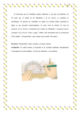 102
Es interesante que los estudiantes puedan enfrentarse a este tipo de problemas, de
tal modo que, el análisis de las dificultades y de los errores, se constituya en
aprendizajes. En general, los estudiantes no logran en el primer intento reproducir la
figura ya que presentan intencionalmente, un cierto nivel de desafío. Se trata de
promover en los jóvenes el entusiasmo por analizar las dificultades e incorporar nuevos
conceptos con el fin de “volver a jugar”. Utilizar como herramienta para la construcción
de los ángulos el transportador, gana el grupo que acumule más puntos.
Recursos: Transportador, hojas, mensajes con pistas, internet.
Evaluación: Se realiza durante el desarrollo de la actividad analizando detenidamente
el desempeño de cada estudiante a la hora de enfrentarse a un problema.
 
