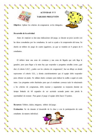 103
ACTIVIDAD Nº 5
TABLERO PREGUNTÓN
Objetivo: Aplicar los criterios de congruencia en los triángulos.
Desarrollo de la actividad
Antes de empezar se dan unas indicaciones del juego, se discute un poco acorde con
las ideas consultadas por los estudiantes, la cual es ayuda a la comprensión del tema. Se
diseña un tablero de juego de cuatro jugadores, ya que se reunirán en 4 grupos de 6
estudiantes.
El tablero tiene una zona de comienzo y una zona de llegada que solo llega le
ganador, pero para llegar a la meta hay que responder a preguntas sencillas como: ¿qué
dice el criterio LAL?, ¿cuáles son los criterios de congruencia?, haz un dibujo en donde
representes el criterio LLL, y demás cuestionamientos que el equipo debe responder
para obtener un punto. Se utilizan dados comunes para indicar la casilla a seguir en cada
turno. Las preguntas están diseñadas para que el estudiante conozca todo lo relacionado
a los criterios de congruencia, debe razonar y argumentar su respuesta durante un
tiempo limitado de 60 segundos de ser acertada acumula punto sino pierde la
oportunidad de avanzar. Para ganar el juego el equipo debe hacer 15 puntos.
Recursos: Tablero, dados, imágenes, tablero del juego.
Evaluación: Se da durante el desarrollo de la clase y con la participación de cada
estudiante de manera individual.
 