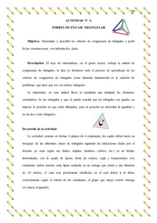 104
ACTIVIDAD Nº 6
TORRES DE ENCAJE TRIANGULAR
Objetivo: Determinar y describir los criterios de congruencia de triángulos a partir
de las construcciones con información dada.
Descripción: El área de matemáticas, en el grado octavo, trabaja la unidad de
congruencia de triángulos, la idea es fortalecer todo el proceso de aprendizaje de los
criterios de congruencia de triángulos como elemento fundamental en la solución de
problemas que tiene que ver con dichos triángulos.
Es importante, en esta unidad llevar al estudiante que manipule los elementos
constitutivos de los triángulos y que él pueda concluir que los triángulos son iguales, no
importa la posición en que estén dibujados, pues la posición no determina la igualdad o
no de dos o más triángulos.
Desarrollo de la actividad
La actividad consiste en formar 4 grupos de 6 estudiantes, los cuales deben hacer un
bosquejo de las diferentes clases de triángulos siguiendo las indicaciones dadas por el
docente ya sean según sus (lados, ángulos, tamaños, colores, etc.) en un tiempo
determinado, con la ayuda de tijeras, fomis de colores, regla y transportador. Los
estudiantes deben insertar cada figura realizada en un vástago que estará a una distancia
de 10 metros, el cual será previamente clasificado en el cual deben ir la fichas
correctamente según el criterio de los estudiantes, el grupo que mayor acierto obtenga
va a hacer el ganador.
 