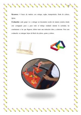 105
Recursos: 4 bases de madera con vástago, reglas, transportador, fomis de colores,
tijeras.
Evaluación: cada grupo va a entregar un documento escrito de manera creativa donde
este consignado paso a paso todo el trabajo realizado durante la actividad, las
conclusiones a las que llegaron, deben tener una redacción clara y coherente. Para esta
evaluación se entregan hojas de block de colores, goma y colores.
 