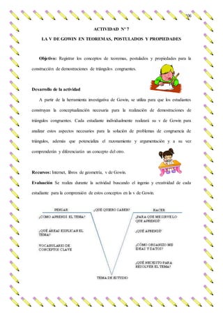 106
ACTIVIDAD Nº 7
LA V DE GOWIN EN TEOREMAS, POSTULADOS Y PROPIEDADES
Objetivo: Registrar los conceptos de teoremas, postulados y propiedades para la
construcción de demostraciones de triángulos congruentes.
Desarrollo de la actividad
A partir de la herramienta investigativa de Gowin, se utiliza para que los estudiantes
construyan la conceptualización necesaria para la realización de demostraciones de
triángulos congruentes. Cada estudiante individualmente realizará su v de Gowin para
analizar estos aspectos necesarios para la solución de problemas de congruencia de
triángulos, además que potencializa el razonamiento y argumentación y a su vez
comprenderán y diferenciarán un concepto del otro.
Recursos: Internet, libros de geometría, v de Gowin.
Evaluación Se realiza durante la actividad buscando el ingenio y creatividad de cada
estudiante para la comprensión de estos conceptos en la v de Gowin.
 