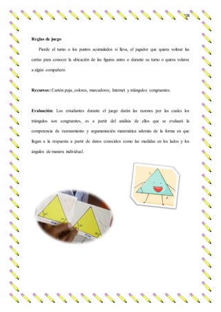 108
Reglas de juego
Pierde el turno o los puntos acumulados si lleva, el jugador que quiera voltear las
cartas para conocer la ubicación de las figuras antes o durante su turno o quiera volarse
a algún compañero.
Recursos: Cartón paja, colores, marcadores, Internet y triángulos congruentes.
Evaluación: Los estudiantes durante el juego darán las razones por las cuales los
triángulos son congruentes, es a partir del análisis de ellos que se evaluará la
competencia de razonamiento y argumentación matemática además de la forma en que
llegan a la respuesta a partir de datos conocidos como las medidas en los lados y los
ángulos de manera individual.
 