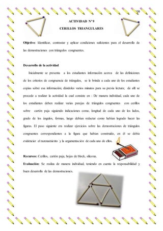 109
ACTIVIDAD Nº 9
CERILLOS TRIANGULARES
Objetivo: Identificar, contrastar y aplicar condiciones suficientes para el desarrollo de
las demostraciones con triángulos congruentes.
Desarrollo de la actividad
Inicialmente se presenta a los estudiantes información acerca de las definiciones
de los criterios de congruencia de triángulos, se le brinda a cada uno de los estudiantes
copias sobre esa información; dándoles varios minutos para su previa lectura; de allí se
procede a realizar la actividad la cual consiste en : De manera individual, cada uno de
los estudiantes deben realizar varias parejas de triángulos congruentes con cerillos
sobre cartón paja siguiendo indicaciones como, longitud de cada uno de los lados,
grado de los ángulos, formas, luego debían redactar como habían logrado hacer las
figuras. El paso siguiente era realizar ejercicios sobre las demostraciones de triángulos
congruentes correspondientes a la figura que habían construido, en él se debía
evidenciar el razonamiento y la argumentación de cada uno de ellos.
Recursos: Cerillos, cartón paja, hojas de block, silicona.
Evaluación: Se realiza de manera individual, teniendo en cuenta la responsabilidad y
buen desarrollo de las demostraciones.
 
