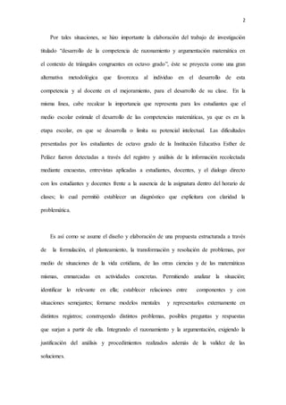 2
Por tales situaciones, se hizo importante la elaboración del trabajo de investigación
titulado “desarrollo de la competencia de razonamiento y argumentación matemática en
el contexto de triángulos congruentes en octavo grado”, éste se proyecta como una gran
alternativa metodológica que favorezca al individuo en el desarrollo de esta
competencia y al docente en el mejoramiento, para el desarrollo de su clase. En la
misma línea, cabe recalcar la importancia que representa para los estudiantes que el
medio escolar estimule el desarrollo de las competencias matemáticas, ya que es en la
etapa escolar, en que se desarrolla o limita su potencial intelectual. Las dificultades
presentadas por los estudiantes de octavo grado de la Institución Educativa Esther de
Peláez fueron detectadas a través del registro y análisis de la información recolectada
mediante encuestas, entrevistas aplicadas a estudiantes, docentes, y el dialogo directo
con los estudiantes y docentes frente a la ausencia de la asignatura dentro del horario de
clases; lo cual permitió establecer un diagnóstico que explicitara con claridad la
problemática.
Es así como se asume el diseño y elaboración de una propuesta estructurada a través
de la formulación, el planteamiento, la transformación y resolución de problemas, por
medio de situaciones de la vida cotidiana, de las otras ciencias y de las matemáticas
mismas, enmarcadas en actividades concretas. Permitiendo analizar la situación;
identiﬁcar lo relevante en ella; establecer relaciones entre componentes y con
situaciones semejantes; formarse modelos mentales y representarlos externamente en
distintos registros; construyendo distintos problemas, posibles preguntas y respuestas
que surjan a partir de ella. Integrando el razonamiento y la argumentación, exigiendo la
justificación del análisis y procedimientos realizados además de la validez de las
soluciones.
 