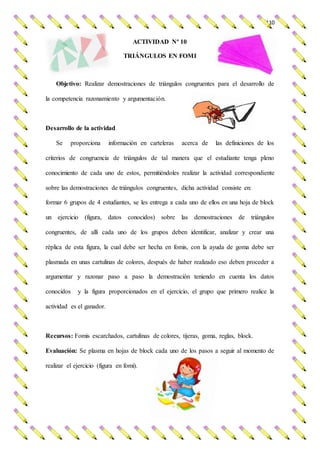 110
ACTIVIDAD Nº 10
TRIÁNGULOS EN FOMI
Objetivo: Realizar demostraciones de triángulos congruentes para el desarrollo de
la competencia razonamiento y argumentación.
Desarrollo de la actividad
Se proporciona información en carteleras acerca de las definiciones de los
criterios de congruencia de triángulos de tal manera que el estudiante tenga pleno
conocimiento de cada uno de estos, permitiéndoles realizar la actividad correspondiente
sobre las demostraciones de triángulos congruentes, dicha actividad consiste en:
formar 6 grupos de 4 estudiantes, se les entrega a cada uno de ellos en una hoja de block
un ejercicio (figura, datos conocidos) sobre las demostraciones de triángulos
congruentes, de allí cada uno de los grupos deben identificar, analizar y crear una
réplica de esta figura, la cual debe ser hecha en fomis, con la ayuda de goma debe ser
plasmada en unas cartulinas de colores, después de haber realizado eso deben proceder a
argumentar y razonar paso a paso la demostración teniendo en cuenta los datos
conocidos y la figura proporcionados en el ejercicio, el grupo que primero realice la
actividad es el ganador.
Recursos: Fomis escarchados, cartulinas de colores, tijeras, goma, reglas, block.
Evaluación: Se plasma en hojas de block cada uno de los pasos a seguir al momento de
realizar el ejercicio (figura en fomi).
 