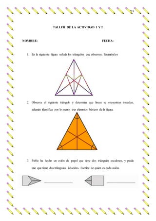 111
TALLER DE LA ACTIVIDAD 1 Y 2
NOMBRE: FECHA:
1. En la siguiente figura señala los triángulos que observas. Enuméralos
2. Observa el siguiente triángulo y determina que lineas se encuentran trazadas,
además identifica por lo menos tres elemntos básicos de la figura.
3. Pablo ha hecho un avión de papel que tiene dos triángulos escalenos, y paula
uno que tiene dos triángulos isósceles. Escribe de quien es cada avión.
 
