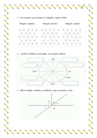 115
3. Une los puntos para encontrar los triángulos según los lados.
Triángulo equilatero Triángulo isósceles Triángulo escaleno
4. Escribe la medida de cada ángulo en el recuadro indicado.
5. Mide los ángulos señalados y clasificalos según su posición y suma.
e
 