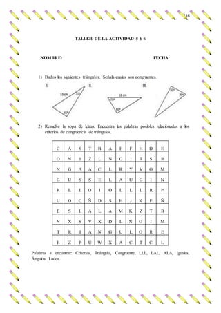 116
TALLER DE LA ACTIVIDAD 5 Y 6
NOMBRE: FECHA:
1) Dados los siguientes triángulos. Señala cuales son congruentes.
2) Resuelve la sopa de letras. Encuentra las palabras posibles relacionadas a los
criterios de congruencia de triángulos.
C A S T B A E F H D E
O N B Z L N G I T S R
N G A A C L R Y V O M
G U S S E L A U G I N
R L E O I O L L L R P
U O C Ñ D S H J K E Ñ
E S L A L A M K Z T B
N X S V X D L N O I M
T R I A N G U L O R E
E Z P U W X A C T C L
Palabras a encontrar: Criterios, Triángulo, Congruente, LLL, LAL, ALA, Iguales,
Ángulos, Lados.
 