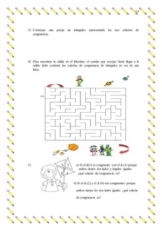117
3) Construye una pareja de triángulos representado los tres criterios de
congruencia.
4) Para encontrar la salida en el laberinto, el camino que escojas hasta llegar a la
salida debe contener los criterios de congruencia de triángulos en vez de una
línea.
LLL
5) 1 2 a) Si el ∆(1) es congruente con el ∆ (3) porque
ambos tienen dos lados y ángulos iguales
3 4 ¿qué criterio de congruencia es?
b) Si el ∆ (2) y el ∆ (4) son congruentes porque
ambos tienen los tres lados iguales ¿qué criterio
de congruencia es?
 