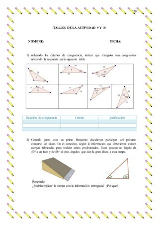 120
TALLER DE LA ACTIVIDAD 9 Y 10
NOMBRE: FECHA:
1) utilizando los criterios de congruencia, indicar que triángulos son congruentes
ubicando la respuesta en la siguiente tabla.
Relación de congruencia Criterio justificación
2) Gonzalo junto con su primo Benjamín decidieron participar del próximo
concurso de skate. En el concurso, según la información que obtuvieron, existen
rampas fabricadas para realizar saltos profesionales. Estas poseen un ángulo de
50° a un lado y de 88° al otro, ángulos que dan la gran altura a esta rampa.
Responde:
¿Podrán replicar la rampa con la información entregada? ¿Por qué?
 