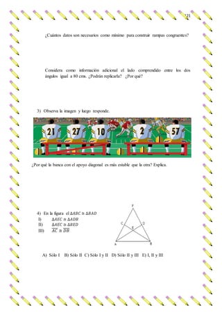 121
¿Cuántos datos son necesarios como mínimo para construir rampas congruentes?
Considera como información adicional el lado comprendido entre los dos
ángulos igual a 80 cms. ¿Podrán replicarla? ¿Por qué?
3) Observa la imagen y luego responde.
¿Por qué la banca con el apoyo diagonal es más estable que la otra? Explica.
4) En la figura el ∆𝐴𝐵𝐶 ≅ ∆𝐵𝐴𝐷
I) ∆𝐴𝐸𝐶 ≅ ∆𝐴𝐷𝐵
II) ∆𝐴𝐸𝐶 ≅ ∆𝐵𝐸𝐷
III) 𝐴𝐶 ≅ 𝐷𝐵
A) Sólo I B) Sólo II C) Sólo I y II D) Sólo II y III E) I, II y III
 