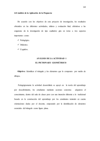 122
4.8 Análisis de la Aplicación de la Propuesta
De acuerdo con los objetivos de este proyecto de investigación, los resultados
obtenidos en las diferentes actividades, talleres y evaluación final, ciñéndose a las
exigencias de la investigación de tipo cualitativo gira en torno a tres aspectos
importantes como:
 Pedagógico.
 Didáctico.
 Cognitivo.
ANÁLISIS DE LA ACTIVIDAD 1
EL PICTIONARY GEOMÉTRICO
Objetivo: Identificar el triángulo y los elementos que lo componen por medio de
dibujos.
Pedagógicamente la actividad desarrollada se apoyó en la teoría del aprendizaje
por descubrimiento, los estudiantes mediante acciones concretas adquieren el
conocimiento, dentro del aula de clases pero con una intención diferente a lo tradicional
basada en la construcción del aprendizaje por los estudiantes teniendo en cuenta
orientaciones dadas por el docente, empezando por la identificación de elementos
esenciales del triángulo como figura plana.
 