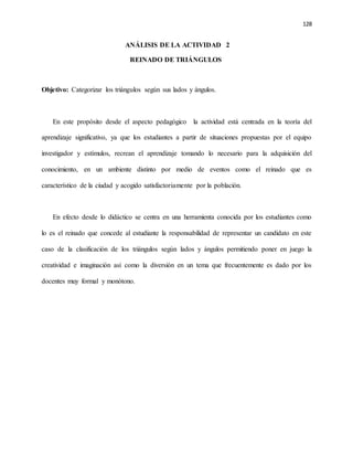 128
ANÁLISIS DE LA ACTIVIDAD 2
REINADO DE TRIÁNGULOS
Objetivo: Categorizar los triángulos según sus lados y ángulos.
En este propósito desde el aspecto pedagógico la actividad está centrada en la teoría del
aprendizaje significativo, ya que los estudiantes a partir de situaciones propuestas por el equipo
investigador y estímulos, recrean el aprendizaje tomando lo necesario para la adquisición del
conocimiento, en un ambiente distinto por medio de eventos como el reinado que es
característico de la ciudad y acogido satisfactoriamente por la población.
En efecto desde lo didáctico se centra en una herramienta conocida por los estudiantes como
lo es el reinado que concede al estudiante la responsabilidad de representar un candidato en este
caso de la clasificación de los triángulos según lados y ángulos permitiendo poner en juego la
creatividad e imaginación así como la diversión en un tema que frecuentemente es dado por los
docentes muy formal y monótono.
 