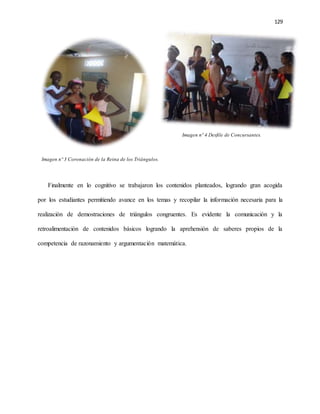 129
Imagen nº 4 Desfile de Concursantes.
Imagen nº 3 Coronación de la Reina de los Triángulos.
Finalmente en lo cognitivo se trabajaron los contenidos planteados, logrando gran acogida
por los estudiantes permitiendo avance en los temas y recopilar la información necesaria para la
realización de demostraciones de triángulos congruentes. Es evidente la comunicación y la
retroalimentación de contenidos básicos logrando la aprehensión de saberes propios de la
competencia de razonamiento y argumentación matemática.
 