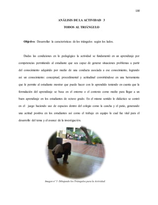 130
ANÁLISIS DE LA ACTIVIDAD 3
TODOS AL TRIÁNGULO
Objetivo: Desarrollar la características de los triángulos según los lados.
Dadas las condiciones en lo pedagógico la actividad se fundamentó en un aprendizaje por
competencias permitiendo al estudiante que sea capaz de generar situaciones problemas a partir
del conocimiento adquirido por medio de una conducta asociada a ese conocimiento, logrando
así un conocimiento: conceptual, procedimental y actitudinal convirtiéndose en una herramienta
que le permite al estudiante mostrar que puede hacer con lo aprendido teniendo en cuenta que la
formulación del aprendizaje se basa en el entorno o el contexto como medio para llegar a un
buen aprendizaje en los estudiantes de octavo grado. En el mismo sentido lo didáctico se centró
en el juego haciendo uso de espacios dentro del colegio como la cancha y el patio, generando
una actitud positiva en los estudiantes así como el trabajo en equipo lo cual fue vital para el
desarrollo del tema y el avance de la investigación.
Imagen nº 5 Dibujando los Triángulos para la Actividad.
 
