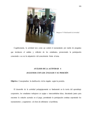 131
Imagen nº 6 Realizando la Actividad.
Cognitivamente, la actividad tuvo como eje central el razonamiento por medio de preguntas
que involucren el análisis y reflexión de los estudiantes, promoviendo la participación
conociendo a su vez la adquisición del conocimiento frente al tema.
ANÁLISIS DE LA ACTIVIDAD 4
JUGUEMOS CON LOS ÁNGULOS Y SU POSICIÓN
Objetivo: Conceptualizar la clasificación de los ángulos según la posición.
El desarrollo de la actividad pedagógicamente se fundamentó en la teoría del aprendizaje
cooperativo, los estudiantes trabajaron en equipo e intercambiaban ideas, discutiendo juntos para
encontrar la solución acertada en el juego, permitiendo la participación continua exponiendo los
razonamientos y argumentos a la hora de enfrentarse al problema.
 
