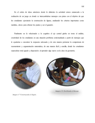 132
En el orden de ideas anteriores desde lo didáctico la actividad estuvo enmarcada a la
realización de un juego en donde se intercambiaban mensajes con pistas con el objetivo de que
los estudiantes ejercitarán la construcción de figuras, analizando los criterios importantes como
medidas, claves para obtener los puntos y ser el ganador.
Finalmente en lo relacionado a lo cognitivo el eje central giraba en torno al análisis,
creatividad de los estudiantes en una situación problema contextualizada a partir de mensajes que
le ayudarían a encontrar la respuesta adecuada y de esta manera potenciar la competencia de
razonamiento y argumentación matemática, de una manera fácil y sencilla, donde los estudiantes
expresaban total agrado y disposición al aprender algo nuevo en la clase de geometría.
Imagen nº 8 Escribiendo el Mensaje.
Imagen nº 7 Construyendo el Ángulo.
 