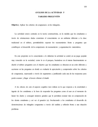 133
ANÁLISIS DE LA ACTIVIDAD 5
TABLERO PREGUNTÓN
Objetivo: Aplicar los criterios de congruencia en los triángulos.
La actividad estuvo centrada en la teoría constructivista, en la medida que los estudiantes a
través de orientaciones dadas construían el conocimiento en un ambiente diferente a la clase
tradicional en el tablero, permitiéndoles exponer los razonamientos frente a preguntas que
contribuyen al desarrollo de la competencia de razonamiento y argumentación matemática.
En este propósito en lo concerniente a lo didáctico la actividad se centró en un juego popular
muy conocido en la sociedad, como lo es el parques, basándose en el mismo funcionamiento se
diseñó el tablero preguntón con el objetivo que los estudiantes se ubicaran en un color diferente y
acertaran en las preguntas en donde se evaluaría la apreciación y comprensión sobre los criterios
de congruencia, expresando a través de argumentos y justificando cada una de las respuestas para
poder avanzar y llegar al tesoro obtener el triunfo
A los efectos de este el aspecto cognitivo tuvo énfasis en lo que respecta a la creatividad e
ingenio de los estudiantes a la hora de responder las preguntas como al azar en el momento de
lanzar los dados y conseguir números grandes que le permitían avanzar más en comparación de
los demás estudiantes y así ser el ganador (a). Involucrando a los estudiantes al desarrollo de
demostraciones de triángulos congruentes a través del análisis y reflexión frente a una situación
problema
 