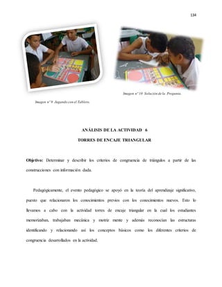 134
Imagen nº 10 Solución de la Pregunta.
Imagen nº 9 Jugando con el Tablero.
ANÁLISIS DE LA ACTIVIDAD 6
TORRES DE ENCAJE TRIANGULAR
Objetivo: Determinar y describir los criterios de congruencia de triángulos a partir de las
construcciones con información dada.
Pedagógicamente, el evento pedagógico se apoyó en la teoría del aprendizaje significativo,
puesto que relacionaron los conocimientos previos con los conocimientos nuevos. Esto lo
llevamos a cabo con la actividad torres de encaje triangular en la cual los estudiantes
memorizaban, trabajaban mecánica y motriz mente y además reconocían las estructuras
identificando y relacionando así los conceptos básicos como los diferentes criterios de
congruencia desarrollados en la actividad.
 