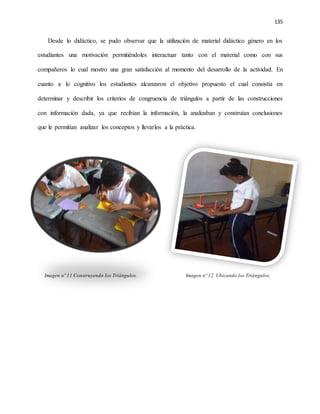135
Desde lo didáctico, se pudo observar que la utilización de material didáctico género en los
estudiantes una motivación permitiéndoles interactuar tanto con el material como con sus
compañeros lo cual mostro una gran satisfacción al momento del desarrollo de la actividad. En
cuanto a lo cognitivo los estudiantes alcanzaron el objetivo propuesto el cual consistía en
determinar y describir los criterios de congruencia de triángulos a partir de las construcciones
con información dada, ya que recibían la información, la analizaban y construían conclusiones
que le permitían analizar los conceptos y llevarlos a la práctica.
Imagen nº 11 Construyendo los Triángulos. Imagen nº 12 Ubicando los Triángulos.
 