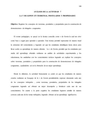 136
ANÁLISIS DE LA ACTIVIDAD 7
LA V DE GOWIN EN TEOREMAS, POSTULADOS Y PROPIEDADES
Objetivo: Registrar los conceptos de teoremas, postulados y propiedades para la construcción de
demostraciones de triángulos congruentes.
El evento pedagógico, se apoyó en la técnica conocida como v de Gowin la cual nos sirve
como base a seguir para aprender a aprender. Esta técnica permitió representar de manera visual
la estructura del conocimiento y logrando así que los estudiantes identifiquen ítems claves para
llevar acabo su aprendizaje de manera eficiente. La v de Gowin, permitió que los estudiantes por
medio del aprendizaje obtenido realizaran un análisis de actividades experimentales y los
relacionaran, los analizaban con los conocimientos teóricos logrando así explicar los conceptos
sobre teoremas, postulados y propiedades para la construcción de demostraciones de triángulos
congruentes, ayudándolos así en la obtención de un mejor aprendizaje.
Desde lo didáctico, la actividad básicamente se centró en que los estudiantes de manera
creativa realizaran un bosquejo de la v de Gowin permitiéndoles expresar claramente cada uno
de los conceptos trabajados , como teoremas, postulados, propiedades de los triángulos
congruentes logrando así obtener un mejor desempeño y fortalecer cada uno de sus
conocimientos. En cuanto a la parte cognitiva los estudiantes lograron asimilar de manera
correcta cada uno de los temas trabajados, logrando obtener así un aprendizaje significativo.
 
