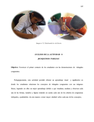 137
Imagen nº 13 Realizando la v de Gowin.
ANÁLISIS DE LA ACTIVIDAD 8
¡BUSQUEMOS PAREJAS!
Objetivo: Favorecer el primer contacto de los estudiantes con las demostraciones de triángulos
congruentes.
Pedagógicamente, esta actividad permitió obtener un aprendizaje visual y significativo en
donde los estudiantes relacionan los conceptos de triángulos congruentes con sus imágenes
físicas, logrando en ellos un mejor aprendizaje debido a que visualizan, analizan y observan cada
una de las formas, tamaños y figuras teniendo en cuenta cada uno de los criterios de congruencia
trabajados, ayudándolos de esta manera a tener mayor claridad sobre cada uno de los conceptos.
 