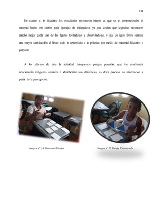 138
En cuanto a lo didáctico los estudiantes mostraron interés ya que se le proporcionaba el
material hecho en cartón paja (parejas de triángulos), ya que decían que lograban reconocer
mucho mejor cada uno de las figuras tocándolas y observándolas, y que de igual forma sentían
una mayor satisfacción al llevar todo lo aprendido a la práctica por medio de material didáctico y
palpable.
A los efectos de este la actividad busquemos parejas permitió, que los estudiantes
relacionarán imágenes similares e identificarán sus diferencias, es decir procesa su información a
partir de la percepción.
Imagen nº 14 Buscando Parejas. Imagen nº 15 Pareja Encontrada.
 