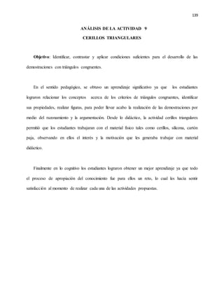 139
ANÁLISIS DE LA ACTIVIDAD 9
CERILLOS TRIANGULARES
Objetivo: Identificar, contrastar y aplicar condiciones suficientes para el desarrollo de las
demostraciones con triángulos congruentes.
En el sentido pedagógico, se obtuvo un aprendizaje significativo ya que los estudiantes
lograron relacionar los conceptos acerca de los criterios de triángulos congruentes, identificar
sus propiedades, realizar figuras, para poder llevar acabo la realización de las demostraciones por
medio del razonamiento y la argumentación. Desde lo didáctico, la actividad cerillos triangulares
permitió que los estudiantes trabajaran con el material físico tales como cerillos, silicona, cartón
paja, observando en ellos el interés y la motivación que les generaba trabajar con material
didáctico.
Finalmente en lo cognitivo los estudiantes lograron obtener un mejor aprendizaje ya que todo
el proceso de apropiación del conocimiento fue para ellos un reto, lo cual les hacía sentir
satisfacción al momento de realizar cada una de las actividades propuestas.
 