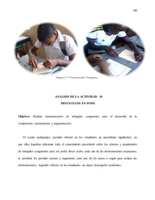140
Imagen nº 17 Construyendo Triángulos.
ANÁLISIS DE LA ACTIVIDAD 10
TRIÁNGULOS EN FOMI
Objetivo: Realizar demostraciones de triángulos congruentes para el desarrollo de la
competencia razonamiento y argumentación
El evento pedagógico, permitió obtener en los estudiantes un aprendizaje significativo, ya
que ellos lograban relacionar todo el conocimiento presentado sobre los criterios y propiedades
de triángulos congruentes para así poder llevar acabo cada una de las demostraciones propuestas;
la actividad les permitió razonar y argumentar cada uno de los pasos a seguir para realizar las
demostraciones, logrando obtener en los estudiantes un mejor desempeño académico.
 