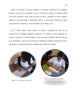 141
Según se ha citado en el aspecto didáctico, la actividades permitieron a los estudiantes
apropiarse aún más del conocimiento ya que la actividad fue realizada con material sencillo
como fomis escarchados, tijeras, goma los cuales les parecía y propiciaba en ellos un ambiente
agradable ya que podían palpar y trabajar ellos mismos, se veía en ellos la motivación, las ganas
de querer hacer las actividades y el aprovechamiento que le daban a estas.
En el sentido cognitivo fueron capaces de razonar y argumentar por medio de las
demostraciones de triángulos congruentes ayudándoles así a obtener un avance significativo de
acuerdo a cada uno de los temas realizados, en este caso lograron identificar claramente cada una
de las propiedades y cada uno de los criterios de congruencia de triángulos, observando el avance
que lograron tener desde el inicio de las actividades hasta el final de las mismas
Imagen nº 19 Construyendo Triángulos.
Imagen nº 18 Análisis de los Triángulos.
 