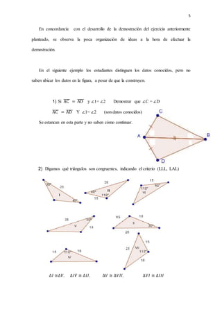 5
En concordancia con el desarrollo de la demostración del ejercicio anteriormente
planteado, se observa la poca organización de ideas a la hora de efectuar la
demostración.
En el siguiente ejemplo los estudiantes distinguen los datos conocidos, pero no
saben ubicar los datos en la figura, a pesar de que la construyen.
1) Si AC̅̅̅̅ = AD̅̅̅̅̅ y ∠1= ∠2 Demostrar que ∠C = ∠D
AC̅̅̅̅ = AD̅̅̅̅̅ Y ∠1= ∠2 (son datos conocidos)
Se estancan en esta parte y no saben cómo continuar.
2) Digamos qué triángulos son congruentes, indicando el criterio (LLL, LAL)
∆𝐼 ≅∆𝑉, ∆𝐼𝑉 ≅ ∆𝐼𝐼, ∆𝑉 ≅ ∆𝑉𝐼𝐼, ∆𝑉𝐼 ≅ ∆𝐼𝐼𝐼
 
