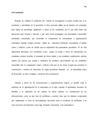 146
4.9 Conclusión
Después de culminar la realización del trabajo de investigación se puede concluir que en la
enseñanza y aprendizaje de la geometría se hace necesario utilizar un sin números de estrategias
para lograr un aprendizaje significativo y eficaz en los estudiantes, por lo que debe haber una
interacción entre docente y discente, y que cada evento pedagógico este encaminado a desarrollar
actividades contextuales que desarrollen la competencia de razonamiento y argumentación
matemática teniendo siempre presente utilizar las situaciones problemas encaminadas al análisis
crítico y reflexivo, como un vínculo para la adquisición del pensamiento geométrico. Es de vital
importancia interactuar con actividades como: juegos en donde a través de orientaciones los
estudiantes puedan descifrar el contenido de forma rápida y con resultados satisfactorios; además
objetos del entorno que ayudan a interpretar las temáticas aprovechando que los estudiantes
desarrollan más la competencia visual y reforzar cada uno de los temas al igual que potenciar la
construcción y solución de situaciones de origen geométrico logrando así un aprendizaje capaz
de desarrollar un nivel complejo y abstracto del conocimiento.
Además a través de las demostraciones y argumentaciones lógicas, es posible evitar la
tendencia de la algoritmación de la matemática en el aula, evitando el aprendizaje mecánico de
fórmulas y la aplicación de las mismas de forma rutinaria. La consideración de las
demostraciones como un tipo más de problemas a resolver, hace que los alumnos comprendan
que simplemente se trata de procedimientos necesarios para la resolución de problemas y no
vean al proceso de demostrar como algo destinado únicamente a los matemáticos.
 