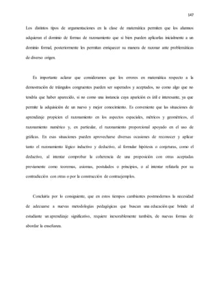 147
Los distintos tipos de argumentaciones en la clase de matemática permiten que los alumnos
adquieran el dominio de formas de razonamiento que si bien pueden aplicarlas inicialmente a un
dominio formal, posteriormente les permitan enriquecer su manera de razonar ante problemáticas
de diverso origen.
Es importante aclarar que consideramos que los errores en matemática respecto a la
demostración de triángulos congruentes pueden ser superados y aceptados, no como algo que no
tendría que haber aparecido, si no como una instancia cuya aparición es útil e interesante, ya que
permite la adquisición de un nuevo y mejor conocimiento. Es conveniente que las situaciones de
aprendizaje propicien el razonamiento en los aspectos espaciales, métricos y geométricos, el
razonamiento numérico y, en particular, el razonamiento proporcional apoyado en el uso de
gráficas. En esas situaciones pueden aprovecharse diversas ocasiones de reconocer y aplicar
tanto el razonamiento lógico inductivo y deductivo, al formular hipótesis o conjeturas, como el
deductivo, al intentar comprobar la coherencia de una proposición con otras aceptadas
previamente como teoremas, axiomas, postulados o principios, o al intentar refutarla por su
contradicción con otras o por la construcción de contraejemplos.
Concluiría por lo consiguiente, que en estos tiempos cambiantes postmodernos la necesidad
de adecuarse a nuevas metodologías pedagógicas que buscan una educación que brinde al
estudiante un aprendizaje significativo, requiere inexorablemente también, de nuevas formas de
abordar la enseñanza.
 