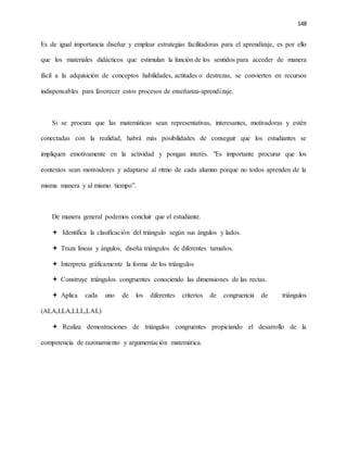 148
Es de igual importancia diseñar y emplear estrategias facilitadoras para el aprendizaje, es por ello
que los materiales didácticos que estimulan la función de los sentidos para acceder de manera
fácil a la adquisición de conceptos habilidades, actitudes o destrezas, se convierten en recursos
indispensables para favorecer estos procesos de enseñanza-aprendizaje.
Si se procura que las matemáticas sean representativas, interesantes, motivadoras y estén
conectadas con la realidad, habrá más posibilidades de conseguir que los estudiantes se
impliquen emotivamente en la actividad y pongan interés. "Es importante procurar que los
contextos sean motivadores y adaptarse al ritmo de cada alumno porque no todos aprenden de la
misma manera y al mismo tiempo”.
De manera general podemos concluir que el estudiante.
 Identifica la clasificación del triángulo según sus ángulos y lados.
 Traza líneas y ángulos, diseña triángulos de diferentes tamaños.
 Interpreta gráficamente la forma de los triángulos
 Construye triángulos congruentes conociendo las dimensiones de las rectas.
 Aplica cada uno de los diferentes criterios de congruencia de triángulos
(ALA,LLA,LLL,LAL)
 Realiza demostraciones de triángulos congruentes propiciando el desarrollo de la
competencia de razonamiento y argumentación matemática.
 