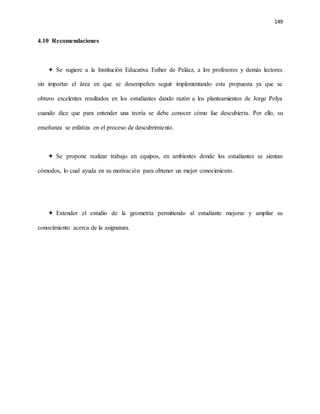 149
4.10 Recomendaciones
 Se sugiere a la Institución Educativa Esther de Peláez, a los profesores y demás lectores
sin importar el área en que se desempeñen seguir implementando esta propuesta ya que se
obtuvo excelentes resultados en los estudiantes dando razón a los planteamientos de Jorge Polya
cuando dice que para entender una teoría se debe conocer cómo fue descubierta. Por ello, su
enseñanza se enfatiza en el proceso de descubrimiento.
 Se propone realizar trabajo en equipos, en ambientes donde los estudiantes se sientan
cómodos, lo cual ayuda en su motivación para obtener un mejor conocimiento.
 Extender el estudio de la geometría permitiendo al estudiante mejorar y ampliar su
conocimiento acerca de la asignatura.
 