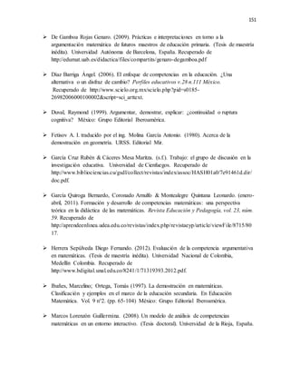 151
 De Gamboa Rojas Genaro. (2009). Prácticas e interpretaciones en torno a la
argumentación matemática de futuros maestros de educación primaria. (Tesis de maestría
inédita). Universidad Autónoma de Barcelona, España. Recuperado de
http://edumat.uab.es/didactica/files/compartits/genaro-degamboa.pdf
 Díaz Barriga Ángel. (2006). El enfoque de competencias en la educación. ¿Una
alternativa o un disfraz de cambio? Perfiles educativos v.28 n.111 México.
Recuperado de http://www.scielo.org.mx/scielo.php?pid=s0185-
26982006000100002&script=sci_arttext.
 Duval, Raymond (1999). Argumentar, demostrar, explicar: ¿continuidad o ruptura
cognitiva? México: Grupo Editorial Iberoamérica.
 Fetisov A. I. traducido por el ing. Molina García Antonio. (1980). Acerca de la
demostración en geometría. URSS. Editorial Mir.
 García Cruz Rubén & Cáceres Mesa Maritza. (s.f.). Trabajo: el grupo de discusión en la
investigación educativa. Universidad de Cienfuegos. Recuperado de
http://www.bibliociencias.cu/gsdl/collect/revistas/index/assoc/HASH01a0/7e91461d.dir/
doc.pdf.
 García Quiroga Bernardo, Coronado Arnulfo & Montealegre Quintana Leonardo. (enero-
abril, 2011). Formación y desarrollo de competencias matemáticas: una perspectiva
teórica en la didáctica de las matemáticas. Revista Educación y Pedagogía, vol. 23, núm.
59. Recuperado de
http://aprendeenlinea.udea.edu.co/revistas/index.php/revistaeyp/article/viewFile/8715/80
17.
 Herrera Sepúlveda Diego Fernando. (2012). Evaluación de la competencia argumentativa
en matemáticas. (Tesis de maestría inédita). Universidad Nacional de Colombia,
Medellín Colombia. Recuperado de
http://www.bdigital.unal.edu.co/8241/1/71319393.2012.pdf.
 Ibañes, Marcelino; Ortega, Tomás (1997). La demostración en matemáticas.
Clasificación y ejemplos en el marco de la educación secundaria. En Educación
Matemática. Vol. 9 n°2. (pp. 65-104) México: Grupo Editorial Iberoamérica.
 Marcos Lorenzón Guillermina. (2008). Un modelo de análisis de competencias
matemáticas en un entorno interactivo. (Tesis doctoral). Universidad de la Rioja, España.
 