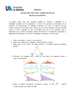 ANEXO A
INSTITUCIÓN EDUCATIVA ESTHER DE PELAEZ
PRUEBA DIAGNÓSTICA
La siguiente prueba tiene como propósito identificar las fortalezas y debilidades en el
rendimiento académico de los estudiantes en el área de la geometría, específicamente en la
realización de demostraciones de triángulos congruentes, por tanto se considera necesario
realizar la prueba de una manera clara y honesta, por ser esta un instrumento más que permitirá
conocer el estado académico en que se encuentran cada uno de los educandos, que es
fundamental para el trabajo investigativo titulado: Desarrollo de la competencia razonamiento y
argumentación matemática en el contexto de triángulos congruentes en octavo grado
1. ¿Qué es un triángulo y cuáles son sus elementos?
2. ¿Qué es una congruencia de triángulos? ¿Qué simbología se utiliza?
3. Indica cuales son los vértices, los ángulos interiores y los ángulos exteriores del siguiente
triángulo.
4. Determina si los triángulos ABC y MNO de cada inciso son congruentes. Indica el
criterio correspondiente.
5. Realiza la siguiente demostración. (Construye la figura). Si BD  AC , ADB ≅
CDB; demostrar que ABD ≅CBD
 