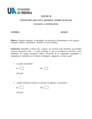 ANEXO B
INSTITUCIÓN EDUCATIVA DISTRITAL ESTHER DE PELAEZ
ENCUESTA A ESTUDIANTES
NOMBRE: GRADO:
Objetivo: Proponer situaciones de aprendizaje que favorezcan el razonamiento en los aspectos
espaciales, métricos y geométricos, apoyado en el uso de gráﬁcas.
Orientación: Responder en forma clara y honesta, esta encuesta como instrumento que permitirá
recolectar información sobre el estado académico en que se encuentran los educandos, como
fundamento del trabajo investigativo titulado: “Desarrollo de la competencia: razonamiento y
argumentación matemática en el contexto de triángulos congruentes en octavo grado”.
1. ¿Te gusta la geometría?
SI NO
¿Por qué?
2. ¿Dentro del horario de clases se encuentra la asignatura de geometría?
SI NO
¿Por qué?
 