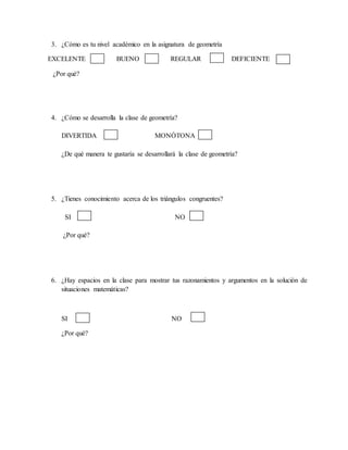 3. ¿Cómo es tu nivel académico en la asignatura de geometría
EXCELENTE BUENO REGULAR DEFICIENTE
¿Por qué?
4. ¿Cómo se desarrolla la clase de geometría?
DIVERTIDA MONÓTONA
¿De qué manera te gustaría se desarrollará la clase de geometría?
5. ¿Tienes conocimiento acerca de los triángulos congruentes?
SI NO
¿Por qué?
6. ¿Hay espacios en la clase para mostrar tus razonamientos y argumentos en la solución de
situaciones matemáticas?
SI NO
¿Por qué?
 
