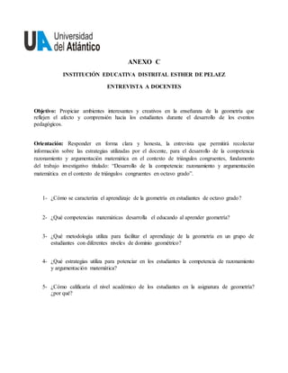 ANEXO C
INSTITUCIÓN EDUCATIVA DISTRITAL ESTHER DE PELAEZ
ENTREVISTA A DOCENTES
Objetivo: Propiciar ambientes interesantes y creativos en la enseñanza de la geometría que
reflejen el afecto y comprensión hacia los estudiantes durante el desarrollo de los eventos
pedagógicos.
Orientación: Responder en forma clara y honesta, la entrevista que permitirá recolectar
información sobre las estrategias utilizadas por el docente, para el desarrollo de la competencia
razonamiento y argumentación matemática en el contexto de triángulos congruentes, fundamento
del trabajo investigativo titulado: “Desarrollo de la competencia: razonamiento y argumentación
matemática en el contexto de triángulos congruentes en octavo grado”.
1- ¿Cómo se caracteriza el aprendizaje de la geometría en estudiantes de octavo grado?
2- ¿Qué competencias matemáticas desarrolla el educando al aprender geometría?
3- ¿Qué metodología utiliza para facilitar el aprendizaje de la geometría en un grupo de
estudiantes con diferentes niveles de dominio geométrico?
4- ¿Qué estrategias utiliza para potenciar en los estudiantes la competencia de razonamiento
y argumentación matemática?
5- ¿Cómo calificaría el nivel académico de los estudiantes en la asignatura de geometría?
¿por qué?
 