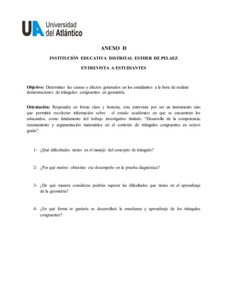 ANEXO D
INSTITUCIÓN EDUCATIVA DISTRITAL ESTHER DE PELAEZ
ENTREVISTA A ESTUDIANTES
Objetivo: Determinar las causas y efectos generados en los estudiantes a la hora de realizar
demostraciones de triángulos congruentes en geometría.
Orientación: Responder en forma clara y honesta, esta entrevista por ser un instrumento más
que permitirá recolectar información sobre el estado académico en que se encuentran los
educandos, como fundamento del trabajo investigativo titulado: “Desarrollo de la competencia:
razonamiento y argumentación matemática en el contexto de triángulos congruentes en octavo
grado”.
1- ¿Qué dificultades tienes en el manejo del concepto de triángulo?
2- ¿Por qué motivo obtuviste ese desempeño en la prueba diagnóstica?
3- ¿De qué manera consideras podrías superar las dificultades que tienes en el aprendizaje
de la geometría?
4- ¿En qué forma te gustaría se desarrollará la enseñanza y aprendizaje de los triángulos
congruentes?
 