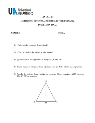 ANEXO G
INSTITUCIÓN EDUCATIVA DISTRITAL ESTHER DE PELAEZ
EVALUACIÓN FINAL
NOMBRE: FECHA:
1) ¿Cuáles son los elementos de un triángulo?
2) ¿Cómo se clasifican los triángulos y los ángulos?
3) ¿Qué es criterios de congruencia de triángulos? ¿Cuáles son?
4) Realiza parejas de triángulos donde relaciones cada uno de los criterios de congruencias.
5) Describe la siguiente figura. Justifica tu respuesta. Datos conocidos: ΔABC isósceles,
𝐴𝐵 ≅ 𝐴𝐶 𝐴𝑀 es la mediana.
 