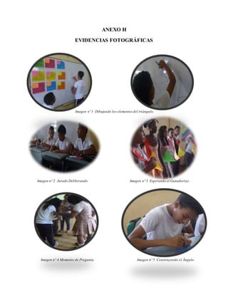 ANEXO H
EVIDENCIAS FOTOGRÁFICAS
Imagen nº 1 Dibujando los elementos del triángulo.
Imagen nº 2 Jurado Deliberando. Imagen nº 3 Esperando el Ganador(a).
Imagen nº 4 Momento de Pregunta. Imagen nº 5 Construyendo el Ángulo.
 