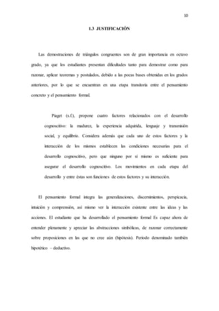 10
1.3 JUSTIFICACIÓN
Las demostraciones de triángulos congruentes son de gran importancia en octavo
grado, ya que los estudiantes presentan dificultades tanto para demostrar como para
razonar, aplicar teoremas y postulados, debido a las pocas bases obtenidas en los grados
anteriores, por lo que se encuentran en una etapa transitoria entre el pensamiento
concreto y el pensamiento formal.
Piaget (s.f.), propone cuatro factores relacionados con el desarrollo
cognoscitivo: la madurez, la experiencia adquirida, lenguaje y transmisión
social, y equilibrio. Considera además que cada uno de estos factores y la
interacción de los mismos establecen las condiciones necesarias para el
desarrollo cognoscitivo, pero que ninguno por sí mismo es suficiente para
asegurar el desarrollo cognoscitivo. Los movimientos en cada etapa del
desarrollo y entre éstas son funciones de estos factores y su interacción.
El pensamiento formal integra las generalizaciones, discernimientos, perspicacia,
intuición y comprensión, así mismo ver la interacción existente entre las ideas y las
acciones. El estudiante que ha desarrollado el pensamiento formal Es capaz ahora de
entender plenamente y apreciar las abstracciones simbólicas, de razonar correctamente
sobre proposiciones en las que no cree aún (hipótesis). Periodo denominado también
hipotético – deductivo.
 