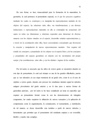 11
De esta forma; se hace transcendental para la formación de la matemática, la
geometría, la cual pertenece al pensamiento espacial, en el que los procesos cognitivos
mediante los cuales se construyen y se manipulan las representaciones mentales de los
objetos del espacio, las relaciones entre ellos, sus transformaciones, y sus diversas
traducciones o representaciones materiales en ella se contemplan las actuaciones del
sujeto en todas sus dimensiones y relaciones espaciales para interactuar de diversas
maneras con los objetos situados en el espacio, desarrollar variadas representaciones y,
a través de la coordinación entre ellas, hacer acercamientos conceptuales que favorezcan
la creación y manipulación de nuevas representaciones mentales. Esto requiere del
estudio de conceptos y propiedades de los objetos en el espacio físico y de los conceptos
y propiedades del espacio geométrico en relación con los movimientos del propio
cuerpo y las coordinaciones entre ellos y con los distintos órganos de los sentidos.
Por tal razón; es necesario que los niños de octavo grado se encuentren situados en
este tipo de pensamiento, lo cual casi siempre es una de las grandes dificultades, puesto
que se ven afectados en esa etapa transitoria de un grado otro, como lo es el caso de
séptimo a octavo grado, durante este proceso los estudiantes intentan seguir los métodos
antiguos provenientes del grado anterior y no le dan paso a nuevas formas de
generalizar patrones, por tal razón se les hace complicado un tema en específico que
requiere un pensamiento formal, como lo son las demostraciones de triángulos
congruentes, las cuales requieren la utilización de nuevos conceptos y la aplicación de
competencias como la argumentación, la comunicación, el razonamiento, y modelación;
de tal manera; se desea desarrollar esta temática a partir de nuevos métodos y
herramientas que permitan que el pensamiento del estudiante empiece a ser reversible,
flexible y mucho más complejo.
 