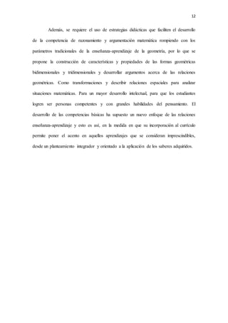 12
Además, se requiere el uso de estrategias didácticas que faciliten el desarrollo
de la competencia de razonamiento y argumentación matemática rompiendo con los
parámetros tradicionales de la enseñanza-aprendizaje de la geometría, por lo que se
propone la construcción de características y propiedades de las formas geométricas
bidimensionales y tridimensionales y desarrollar argumentos acerca de las relaciones
geométricas. Como transformaciones y describir relaciones espaciales para analizar
situaciones matemáticas. Para un mayor desarrollo intelectual, para que los estudiantes
logren ser personas competentes y con grandes habilidades del pensamiento. El
desarrollo de las competencias básicas ha supuesto un nuevo enfoque de las relaciones
enseñanza-aprendizaje y esto es así, en la medida en que su incorporación al currículo
permite poner el acento en aquellos aprendizajes que se consideran imprescindibles,
desde un planteamiento integrador y orientado a la aplicación de los saberes adquiridos.
 