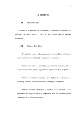 13
1.4 OBJETIVOS
1.4.1 Objetivo General.
Desarrollar la competencia de razonamiento y argumentación matemática en
estudiantes de octavo grado a través de las demostraciones de triángulos
congruentes.
1.4.2 Objetivos Específicos.
• Determinar las causas y efectos generados en los estudiantes a la hora de
realizar demostraciones de triángulos congruentes en geometría.
• Proponer situaciones de aprendizaje que favorezcan el razonamiento en
los aspectos espaciales, métricos y geométricos, apoyado en el uso de gráﬁcas.
• Promover herramientas didácticas que faciliten la comprensión de
teoremas y postulados en las demostraciones de triángulos congruentes.
• Propiciar ambientes interesantes y creativos en la enseñanza de las
matemáticas que reflejen el afecto y comprensión hacia los estudiantes durante
el desarrollo de los eventos pedagógicos.
 