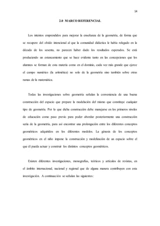 14
2.0 MARCO REFERENCIAL
Los intentos emprendidos para mejorar la enseñanza de la geometría, de forma que
se recupere del olvido intencional al que la comunidad didáctica le había relegado en la
década de los sesenta, no parecen haber dado los resultados esperados. Se está
produciendo un estancamiento que se hace evidente tanto en las concepciones que los
alumnos se forman de esta materia como en el dominio, cada vez más grande que ejerce
el campo numérico (la aritmética) no solo de la geometría sino también sobre otras
ramas de la matemática.
Todas las investigaciones sobre geometría señalan la conveniencia de una buena
construcción del espacio que prepare la modelación del mismo que constituye cualquier
tipo de geometría. Por lo que dicha construcción debe manejarse en los primeros niveles
de educación como paso previo para poder abordar posteriormente una construcción
seria de la geometría, para así encontrar una prolongación entre los diferentes conceptos
geométricos adquiridos en los diferentes modelos. La génesis de los conceptos
geométricos en el niño impone la construcción y modelización de un espacio sobre el
que él pueda actuar y construir los distintos conceptos geométricos.
Existen diferentes investigaciones, monografías, teóricos y artículos de revistas, en
el ámbito internacional, nacional y regional que de alguna manera contribuyen con esta
investigación. A continuación se señalan las siguientes:
 